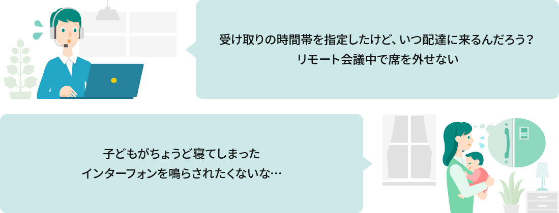 受け取りの時間帯を指定したけど、いつ配達に来るんだろう？ リモート会議中で席を外せない。子どもがちょうど寝てしまったインターフォンを鳴らされたくないな…