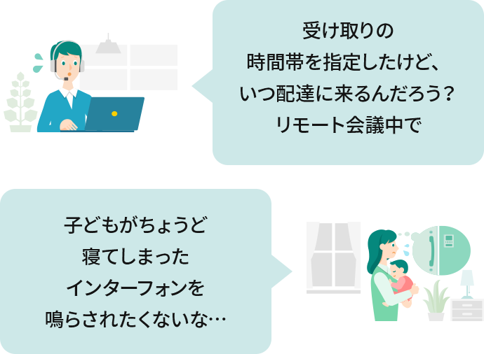 受け取りの時間帯を指定したけど、いつ配達に来るんだろう？ リモート会議中で席を外せない。子どもがちょうど寝てしまったインターフォンを鳴らされたくないな…