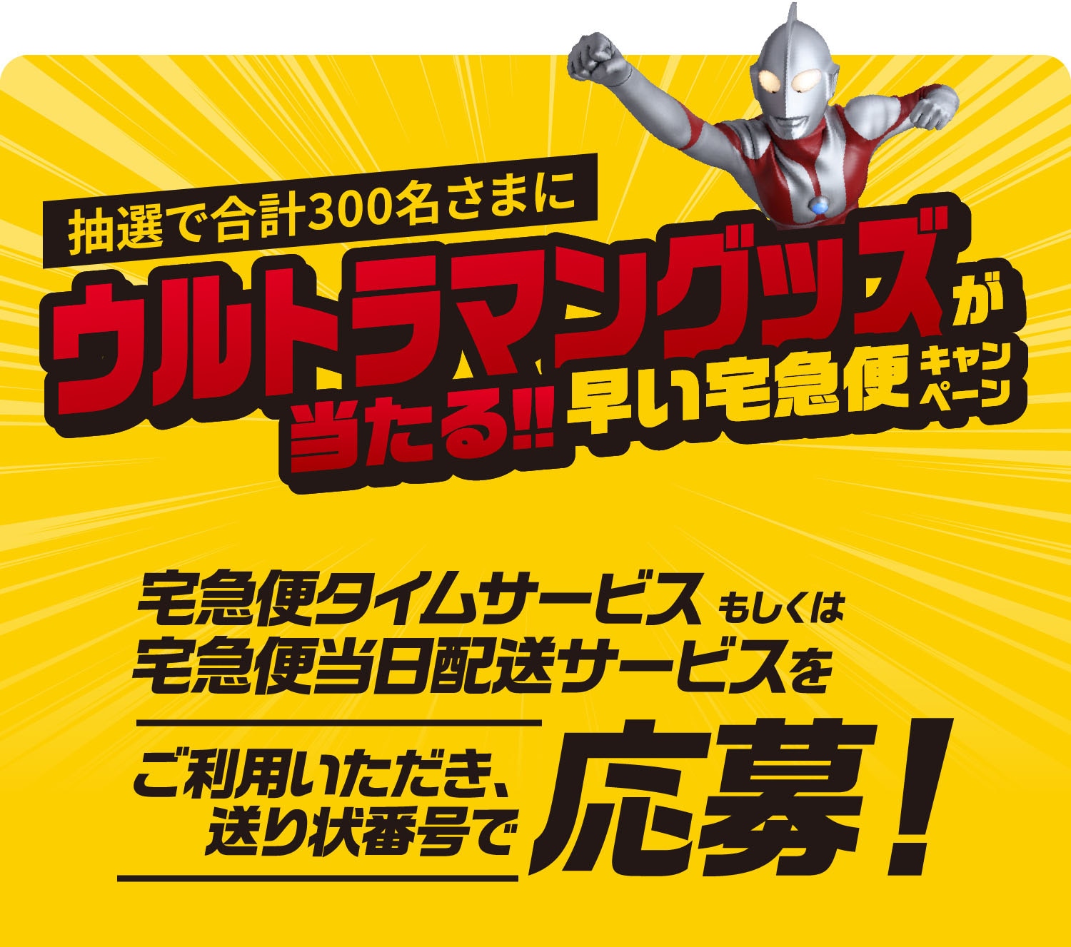 抽選で合計300名さまにウルトラマングッズが当たる‼ 早い宅急便キャンペーン 宅急便タイムサービスもしくは宅急便当日配送サービスをご利用いただき、送り状番号で応募!