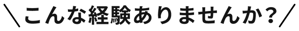 こんな経験ありませんか？